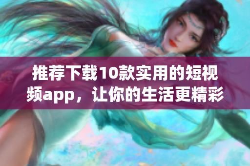 推荐下载10款实用的短视频app，让你的生活更精彩
