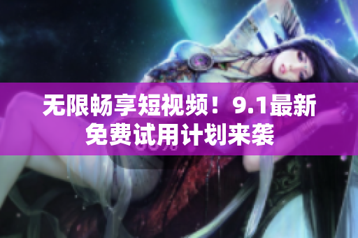无限畅享短视频！9.1最新免费试用计划来袭