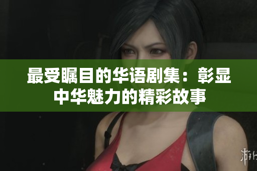 最受瞩目的华语剧集：彰显中华魅力的精彩故事