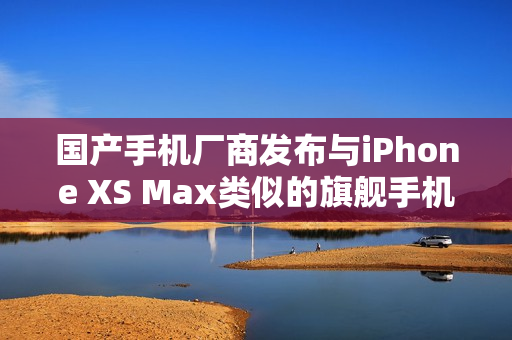 国产手机厂商发布与iPhone XS Max类似的旗舰手机