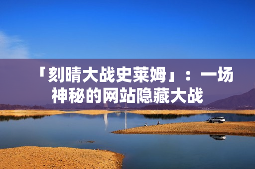 「刻晴大战史莱姆」：一场神秘的网站隐藏大战