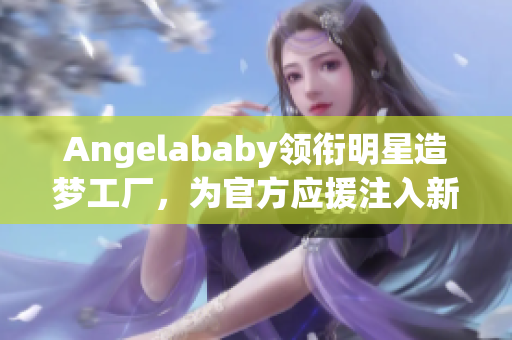 Angelababy领衔明星造梦工厂，为官方应援注入新生力量