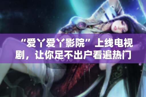 “爱丫爱丫影院”上线电视剧，让你足不出户看遍热门剧集