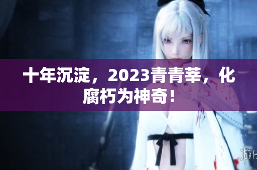 十年沉淀，2023青青莘，化腐朽为神奇！