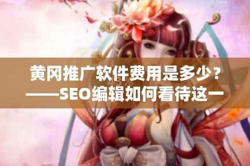 黄冈推广软件费用是多少？——SEO编辑如何看待这一问题