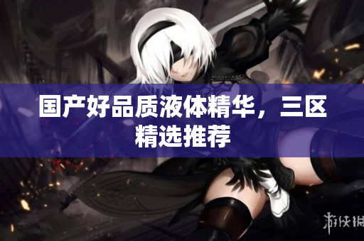 国产好品质液体精华，三区精选推荐