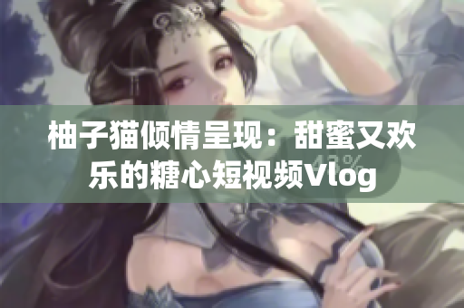 柚子猫倾情呈现：甜蜜又欢乐的糖心短视频Vlog