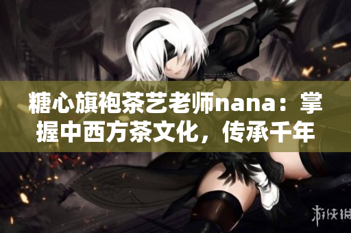 糖心旗袍茶艺老师nana：掌握中西方茶文化，传承千年雅趣