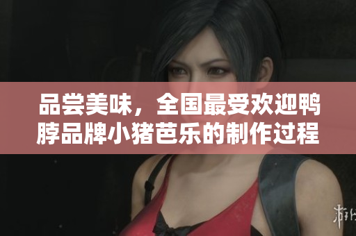 品尝美味，全国最受欢迎鸭脖品牌小猪芭乐的制作过程揭秘