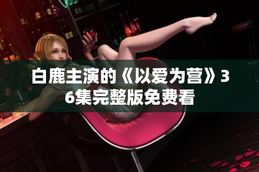 白鹿主演的《以爱为营》36集完整版免费看