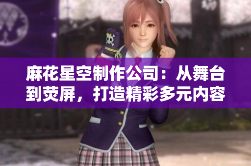 麻花星空制作公司：从舞台到荧屏，打造精彩多元内容