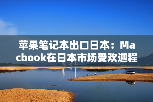 苹果笔记本出口日本：Macbook在日本市场受欢迎程度不断攀升