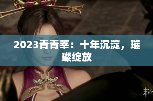 2023青青莘：十年沉淀，璀璨绽放