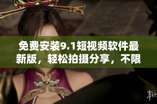 免费安装9.1短视频软件最新版，轻松拍摄分享，不限时长