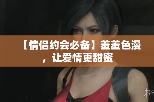 【情侣约会必备】羞羞色漫，让爱情更甜蜜