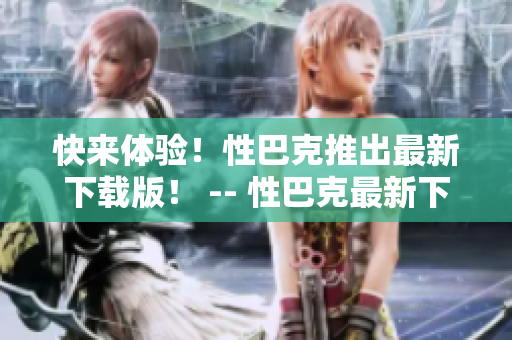 快来体验！性巴克推出最新下载版！ -- 性巴克最新下载版，让你尽情享受网络世界