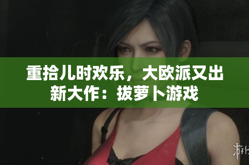 重拾儿时欢乐，大欧派又出新大作：拔萝卜游戏