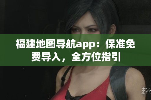 福建地图导航app：保准免费导入，全方位指引