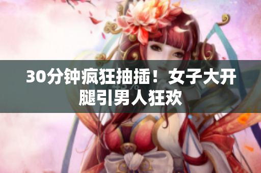 30分钟疯狂抽插！女子大开腿引男人狂欢