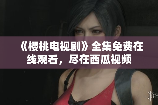 《樱桃电视剧》全集免费在线观看，尽在西瓜视频