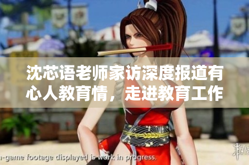 沈芯语老师家访深度报道有心人教育情，走进教育工作者的内心世界