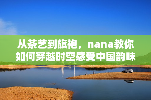 从茶艺到旗袍，nana教你如何穿越时空感受中国韵味