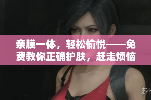 亲膜一体，轻松愉悦——免费教你正确护肤，赶走烦恼
