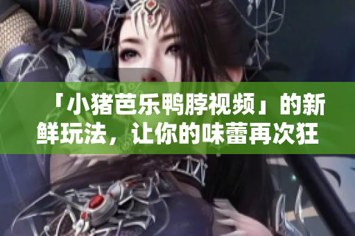 「小猪芭乐鸭脖视频」的新鲜玩法，让你的味蕾再次狂欢！