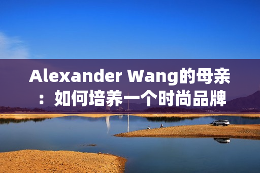 Alexander Wang的母亲：如何培养一个时尚品牌