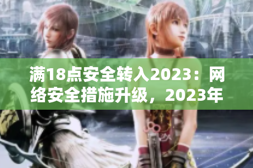 满18点安全转入2023：网络安全措施升级，2023年起保障更全面