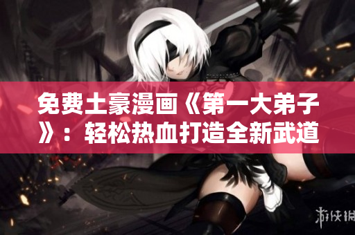 免费土豪漫画《第一大弟子》：轻松热血打造全新武道江湖