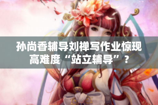 孙尚香辅导刘禅写作业惊现高难度“站立辅导”？