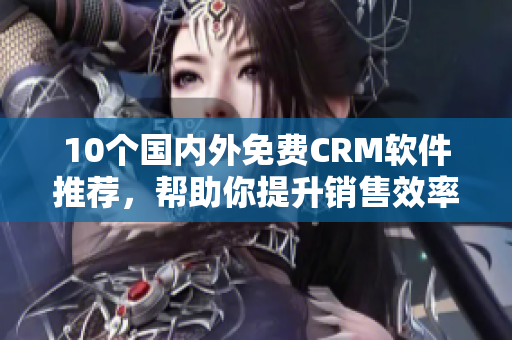 10个国内外免费CRM软件推荐，帮助你提升销售效率