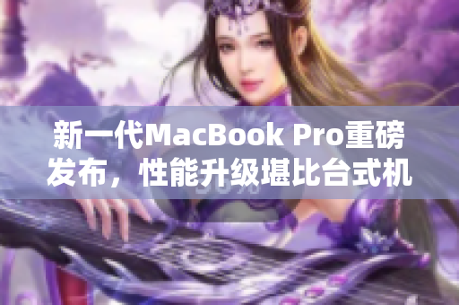 新一代MacBook Pro重磅发布，性能升级堪比台式机