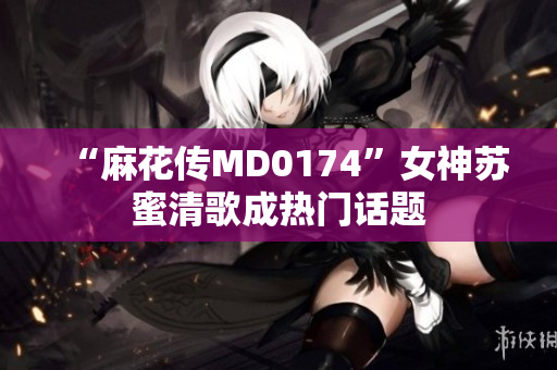“麻花传MD0174”女神苏蜜清歌成热门话题