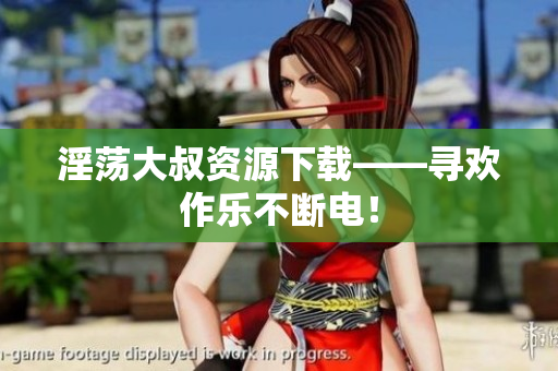 淫荡大叔资源下载——寻欢作乐不断电！