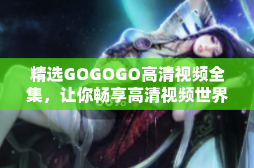精选GOGOGO高清视频全集，让你畅享高清视频世界
