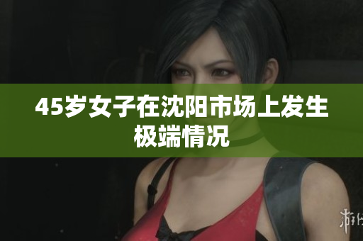 45岁女子在沈阳市场上发生极端情况