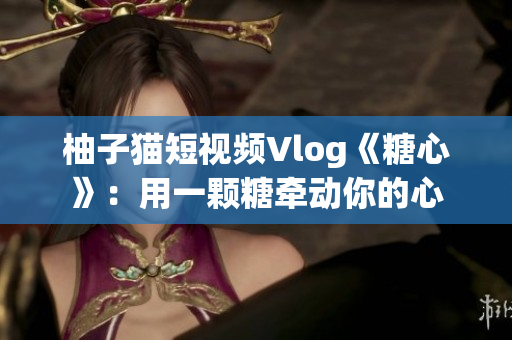 柚子猫短视频Vlog《糖心》：用一颗糖牵动你的心