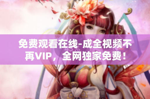免费观看在线-成全视频不再VIP，全网独家免费！