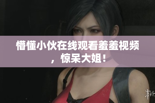 懵懂小伙在线观看羞羞视频，惊呆大姐！