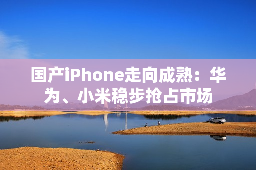 国产iPhone走向成熟：华为、小米稳步抢占市场
