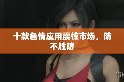 十款色情应用震惊市场，防不胜防