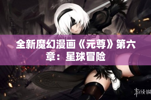 全新魔幻漫画《元尊》第六章：星球冒险