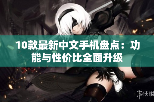 10款最新中文手机盘点：功能与性价比全面升级