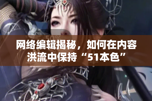 网络编辑揭秘，如何在内容洪流中保持“51本色”