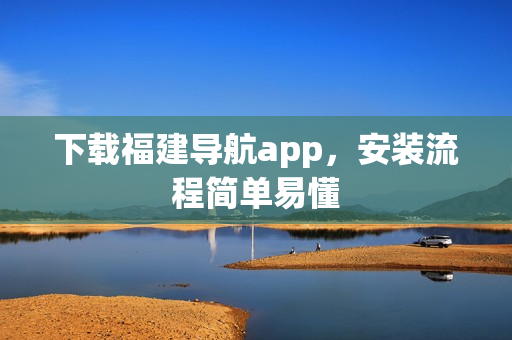 下载福建导航app，安装流程简单易懂