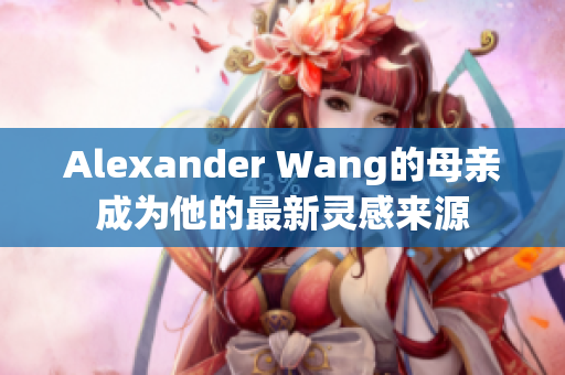 Alexander Wang的母亲成为他的最新灵感来源