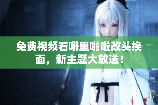 免费视频看噼里啪啦改头换面，新主题大放送！
