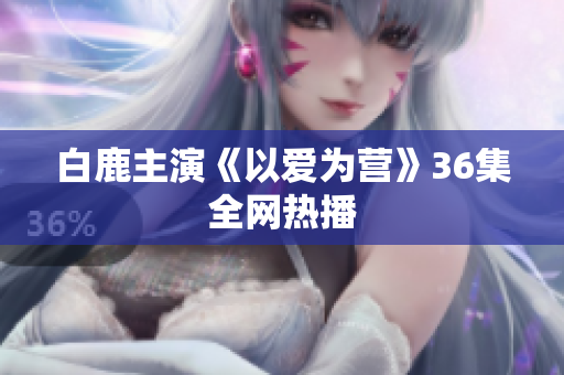 白鹿主演《以爱为营》36集全网热播